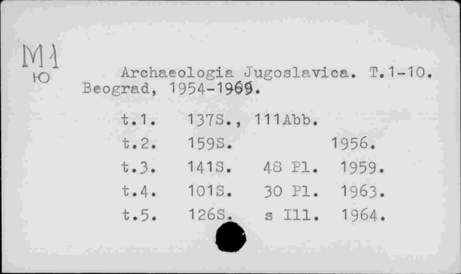 ﻿Archaeologia Jugoslavia®.. T. 1-10. Beograd, 1954-196$.
t.1.	1373.,	111Abb.
t.2.	1593.	1956.
t.3.	1413.	48 PI. 1959.
t.4.	1013.	зо pi. 1963.
t.5.	126S.	s Ill. 1964.